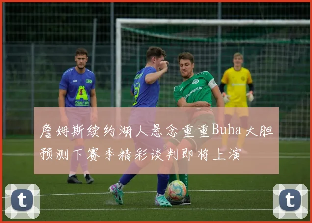 詹姆斯续约湖人悬念重重Buha大胆预测下赛季精彩谈判即将上演