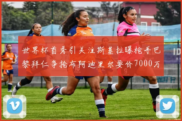 世界杯首秀引关注斯基拉曝枪手巴黎拜仁争抢布阿迪里尔要价7000万欧元