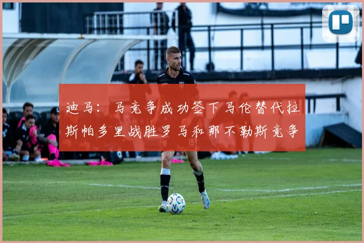 迪马：马竞争成功签下马伦替代拉斯帕多里战胜罗马和那不勒斯竞争