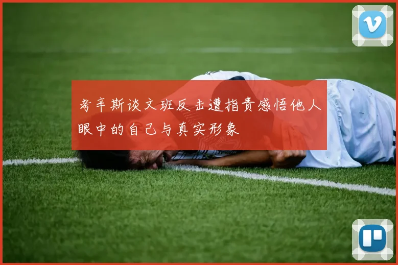 考辛斯谈文班反击遭指责感悟他人眼中的自己与真实形象