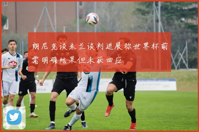 朗尼克谈米兰谈判进展称世界杯前需明确结果但未获回应