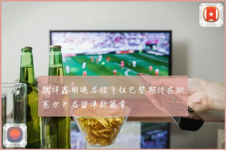 魏祥鑫明晚启程飞往巴黎期待在欧塞尔开启留洋新篇章