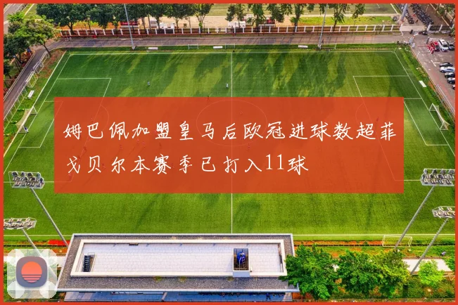 姆巴佩加盟皇马后欧冠进球数超菲戈贝尔本赛季已打入11球