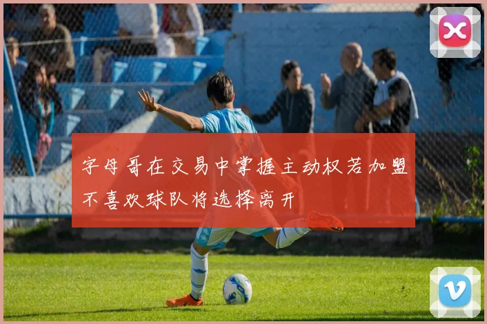 字母哥在交易中掌握主动权若加盟不喜欢球队将选择离开