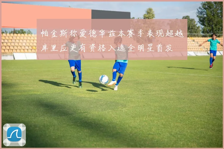 帕金斯称爱德华兹本赛季表现超越库里应更有资格入选全明星首发