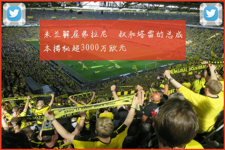 米兰解雇弗拉尼囧叔和塔雷的总成本揭秘超3000万欧元