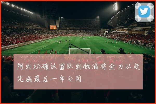 阿利松确认留队利物浦将全力以赴完成最后一年合同