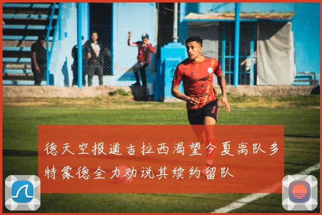 德天空报道吉拉西渴望今夏离队多特蒙德全力劝说其续约留队