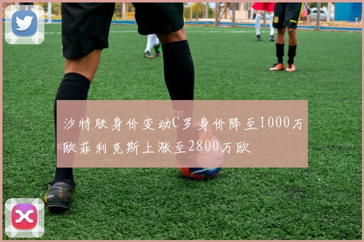 沙特联身价变动C罗身价降至1000万欧菲利克斯上涨至2800万欧