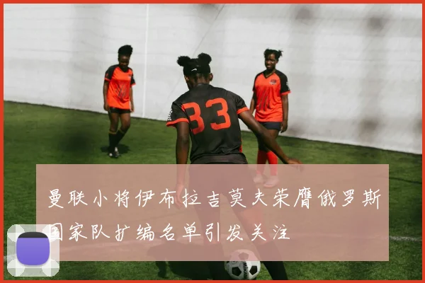 曼联小将伊布拉吉莫夫荣膺俄罗斯国家队扩编名单引发关注