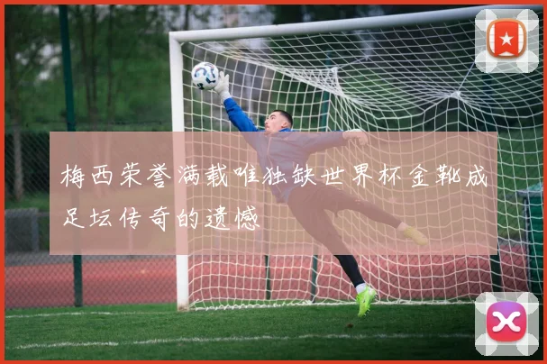 梅西荣誉满载唯独缺世界杯金靴成足坛传奇的遗憾