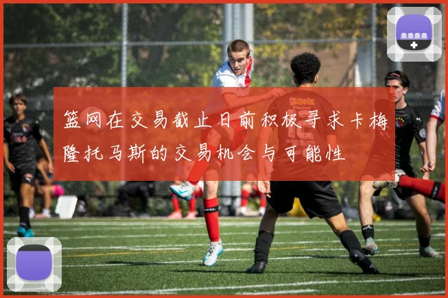 篮网在交易截止日前积极寻求卡梅隆托马斯的交易机会与可能性