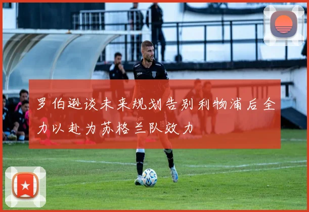 罗伯逊谈未来规划告别利物浦后全力以赴为苏格兰队效力