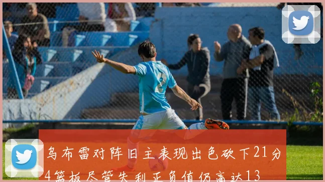 乌布雷对阵旧主表现出色砍下21分4篮板尽管失利正负值仍高达13