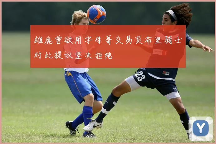 雄鹿曾欲用字母哥交易莫布里骑士对此提议坚决拒绝