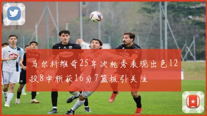 马尔科维奇25年次轮秀表现出色12投8中斩获16分7篮板引关注