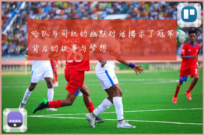哈队与司机的幽默对话揭示了冠军背后的故事与梦想