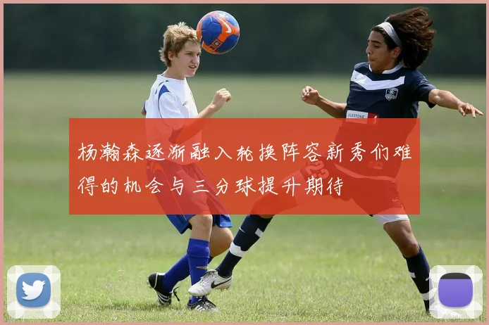 杨瀚森逐渐融入轮换阵容新秀们难得的机会与三分球提升期待