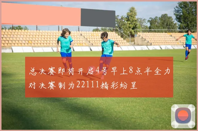 总决赛即将开启4号早上8点半全力对决赛制为22111精彩纷呈